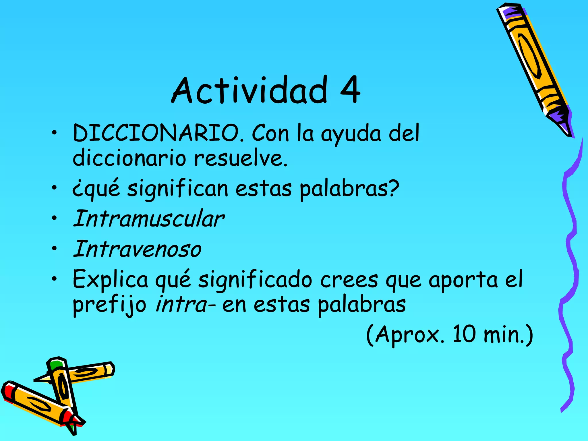 Actividad 4
• DICCIONARIO. Con la ayuda del
  diccionario resuelve.
• ¿qué significan estas palabras?
• Intramuscular
• Intravenoso
• Explica qué significado crees que aporta el
  prefijo intra- en estas palabras
                              (Aprox. 10 min.)
 