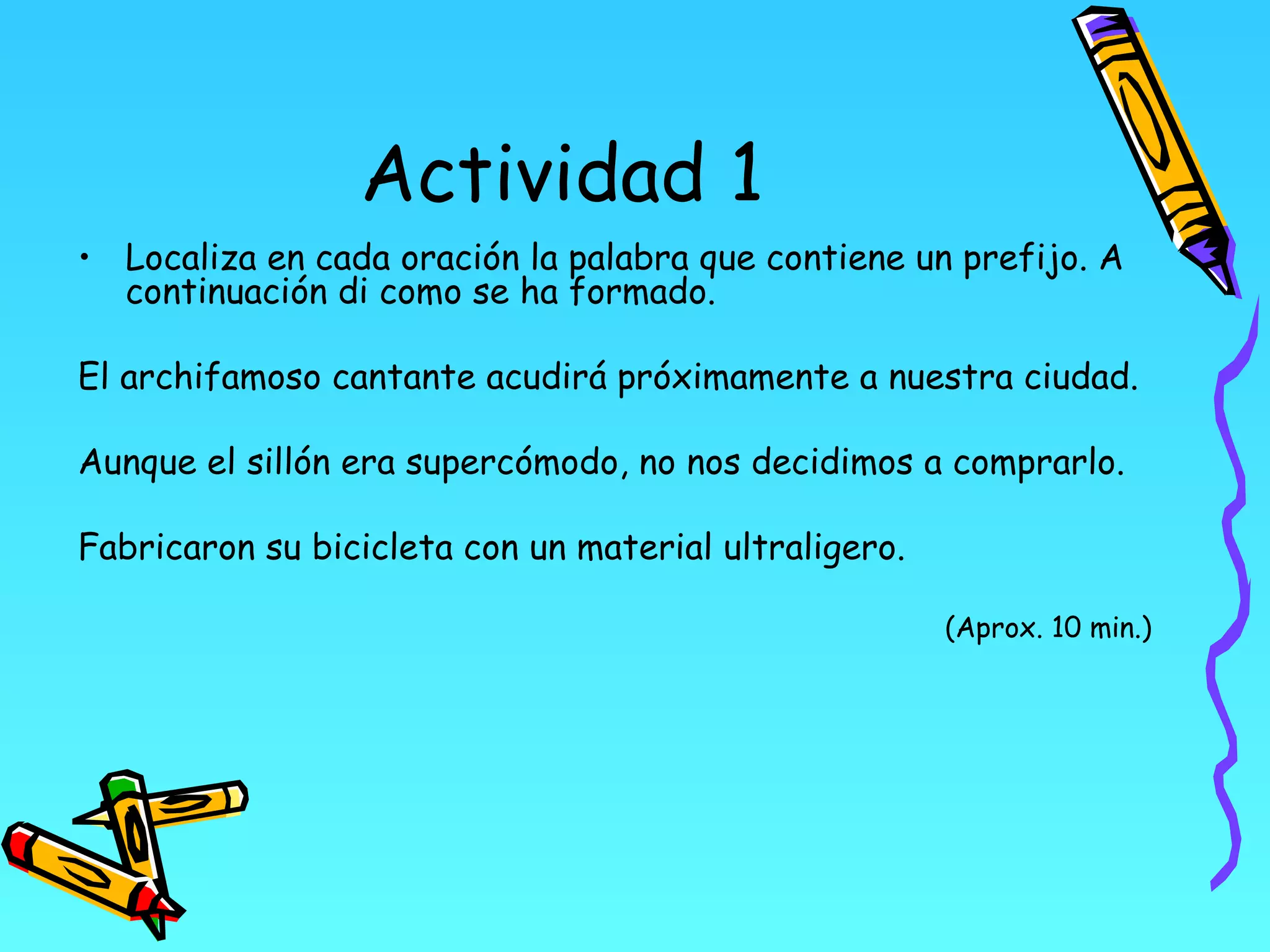 Actividad 1
• Localiza en cada oración la palabra que contiene un prefijo. A
  continuación di como se ha formado.

El archifamoso cantante acudirá próximamente a nuestra ciudad.

Aunque el sillón era supercómodo, no nos decidimos a comprarlo.

Fabricaron su bicicleta con un material ultraligero.

                                                       (Aprox. 10 min.)
 