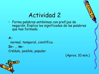 Actividad 2
• Forma palabras antónimas con prefijos de
negación. Explica los significados de las palabras
que has formado.
A-
normal, temporal, científico.
In- , im-
Crédulo, posible, popular.
(Aprox. 10 min.)
 