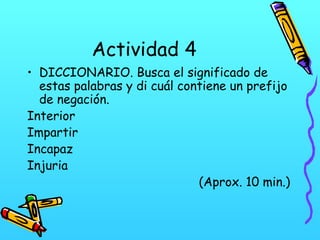 Actividad 4
• DICCIONARIO. Busca el significado de
estas palabras y di cuál contiene un prefijo
de negación.
Interior
Impartir
Incapaz
Injuria
(Aprox. 10 min.)
 