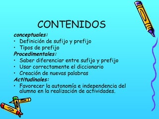 CONTENIDOS
conceptuales:
• Definición de sufijo y prefijo
• Tipos de prefijo
Procedimentales:
• Saber diferenciar entre sufijo y prefijo
• Usar correctamente el diccionario
• Creación de nuevas palabras
Actitudinales:
• Favorecer la autonomía e independencia del
alumno en la realización de actividades.
 