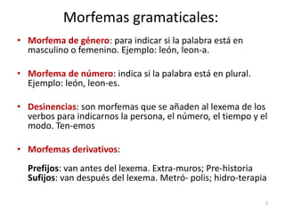 Morfemas gramaticales:
• Morfema de género: para indicar si la palabra está en
  masculino o femenino. Ejemplo: león, leon-a.

• Morfema de número: indica si la palabra está en plural.
  Ejemplo: león, leon-es.

• Desinencias: son morfemas que se añaden al lexema de los
  verbos para indicarnos la persona, el número, el tiempo y el
  modo. Ten-emos

• Morfemas derivativos:
  Prefijos: van antes del lexema. Extra-muros; Pre-historia
  Sufijos: van después del lexema. Metró- polis; hidro-terapia

                                                             3
 