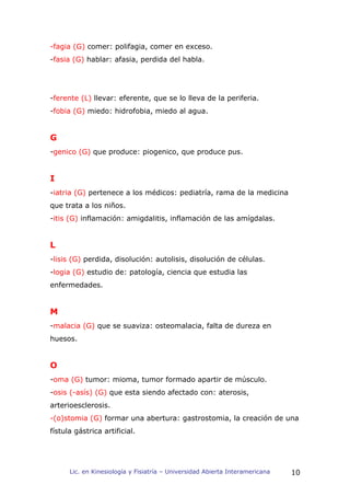-fagia (G) comer: polifagia, comer en exceso.
-fasia (G) hablar: afasia, perdida del habla.




-ferente (L) llevar: eferente, que se lo lleva de la periferia.
-fobia (G) miedo: hidrofobia, miedo al agua.


G
-genico (G) que produce: piogenico, que produce pus.


I
-iatria (G) pertenece a los médicos: pediatría, rama de la medicina
que trata a los niños.
-itis (G) inflamación: amigdalitis, inflamación de las amígdalas.


L
-lisis (G) perdida, disolución: autolisis, disolución de células.
-logia (G) estudio de: patología, ciencia que estudia las
enfermedades.


M
-malacia (G) que se suaviza: osteomalacia, falta de dureza en
huesos.


O
-oma (G) tumor: mioma, tumor formado apartir de músculo.
-osis (-asís) (G) que esta siendo afectado con: aterosis,
arterioesclerosis.
-(o)stomia (G) formar una abertura: gastrostomia, la creación de una
fístula gástrica artificial.




      Lic. en Kinesiología y Fisiatría – Universidad Abierta Interamericana   10
 