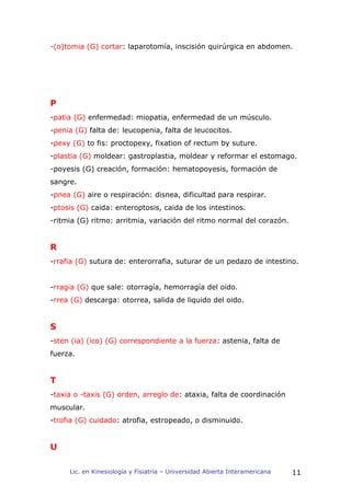 -(o)tomia (G) cortar: laparotomía, inscisión quirúrgica en abdomen.




P
-patia (G) enfermedad: miopatia, enfermedad de un músculo.
-penia (G) falta de: leucopenia, falta de leucocitos.
-pexy (G) to fis: proctopexy, fixation of rectum by suture.
-plastia (G) moldear: gastroplastia, moldear y reformar el estomago.
-poyesis (G) creación, formación: hematopoyesis, formación de
sangre.
-pnea (G) aire o respiración: disnea, dificultad para respirar.
-ptosis (G) caida: enteroptosis, caida de los intestinos.
-ritmia (G) ritmo: arritmia, variación del ritmo normal del corazón.


R
-rrafia (G) sutura de: enterorrafia, suturar de un pedazo de intestino.


-rragia (G) que sale: otorragía, hemorragía del oido.
-rrea (G) descarga: otorrea, salida de liquido del oido.


S
-sten (ia) (ico) (G) correspondiente a la fuerza: astenia, falta de
fuerza.


T
-taxia o -taxis (G) orden, arreglo de: ataxia, falta de coordinación
muscular.
-trofia (G) cuidado: atrofia, estropeado, o disminuido.


U

     Lic. en Kinesiología y Fisiatría – Universidad Abierta Interamericana   11
 