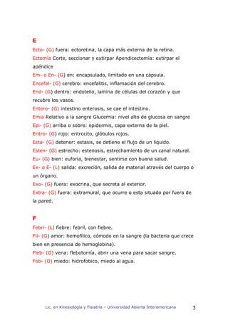 E
Ecto- (G) fuera: ectoretina, la capa más externa de la retina.
Ectomía Corte, seccionar y extirpar Apendicectomía: extirpar el
apéndice
Em- o En- (G) en: encapsulado, limitado en una cápsula.
Encefal- (G) cerebro: encefalitis, inflamación del cerebro.
End- (G) dentro: endotelio, lamina de células del corazón y que
recubre los vasos.
Entero- (G) intestino enterosis, se cae el intestino.
Emia Relativo a la sangre Glucemia: nivel alto de glucosa en sangre
Epi- (G) arriba o sobre: epidermis, capa externa de la piel.
Eritro- (G) rojo: eritrocito, glóbulos rojos.
Esta- (G) detener: estasis, se detiene el flujo de un liquido.
Esten- (G) estrecho: estenosis, estrechamiento de un canal natural.
Eu- (G) bien: euforia, bienestar, sentirse con buena salud.
Ex- o E- (L) salida: excreción, salida de material através del cuerpo o
un órgano.
Exo- (G) fuera: exocrina, que secreta al exterior.
Extra- (G) fuera: extramural, que ocurre o esta situado por fuera de
la pared.


F
Febri- (L) fiebre: febril, con fiebre.
Fil- (G) amor: hemofílico, cómodo en la sangre (la bacteria que crece
bien en presencia de hemoglobina).
Fleb- (G) vena: flebotomía, abrir una vena para sacar sangre.
Fob- (O) miedo: hidrofobico, miedo al agua.




      Lic. en Kinesiología y Fisiatría – Universidad Abierta Interamericana   3
 
