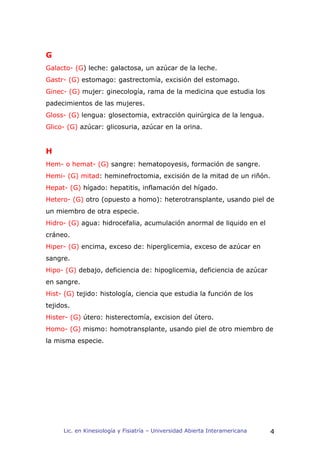 G
Galacto- (G) leche: galactosa, un azúcar de la leche.
Gastr- (G) estomago: gastrectomía, excisión del estomago.
Ginec- (G) mujer: ginecología, rama de la medicina que estudia los
padecimientos de las mujeres.
Gloss- (G) lengua: glosectomia, extracción quirúrgica de la lengua.
Glico- (G) azúcar: glicosuria, azúcar en la orina.


H
Hem- o hemat- (G) sangre: hematopoyesis, formación de sangre.
Hemi- (G) mitad: heminefroctomia, excisión de la mitad de un riñón.
Hepat- (G) hígado: hepatitis, inflamación del hígado.
Hetero- (G) otro (opuesto a homo): heterotransplante, usando piel de
un miembro de otra especie.
Hidro- (G) agua: hidrocefalia, acumulación anormal de liquido en el
cráneo.
Hiper- (G) encima, exceso de: hiperglicemia, exceso de azúcar en
sangre.
Hipo- (G) debajo, deficiencia de: hipoglicemia, deficiencia de azúcar
en sangre.
Hist- (G) tejido: histología, ciencia que estudia la función de los
tejidos.
Hister- (G) útero: histerectomía, excision del útero.
Homo- (G) mismo: homotransplante, usando piel de otro miembro de
la misma especie.




     Lic. en Kinesiología y Fisiatría – Universidad Abierta Interamericana   4
 