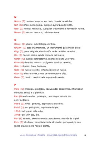 N
Necro- (G) cadáver, muerto: necrosis, muerte de células.
Nef- (G) riñón: nefrectomía, exsición quirúrgica del riñón.
Neo- (G) nuevo: neoplasia, cualquier crecimiento o formación nueva.
Neuro- (G) nervio: neurona, celula nerviosa.


O
Odont- (G) diente: odontologia, dentista.
Oftalm- (G) ojo: oftalmometro, un instrumento para medir el ojo.
Olig- (G) poco: oliguria, disminución de la cantidad de orina.
Oo- (G) huevo: oocito, célula primaria del huevo.
Oofor- (G) ovario: ooforectomia, cuando se quita un ovario.
Orto- (G) derecho, normal: ortógrado, caminar derecho.
Oss- (L) hueso: óseo, huesudo.
Oste- (O) hueso: osteítis, inflamación de un hueso.
Oto- (G) oído: otorrea, salida de liquido por el oído.
Ovar- (G) ovario: ovariorrexis, ruptura de ovario.


P
Para- (G) irregular, alrededor, equivocado: paradenitis, inflamación
de tejido anexo a la glandula.
Pat- (G) enfermedad: patología, ciencia que estudia las
enfermedades.
Ped-1 (G) niños: pediatra, especialista en niños.
Ped-2 (L) pie: pedografo, impresión del pie.
1 Ped—del griego pais, niño.
2 Ped—del latín pes, pie.
Per- (L) através, excesivamente: percutaneo, através de la piel.
Peri- (G) alrededor, inmediatamente alrededor: periapical, lo que
rodea el ápice de la raíz del diente.



     Lic. en Kinesiología y Fisiatría – Universidad Abierta Interamericana   6
 