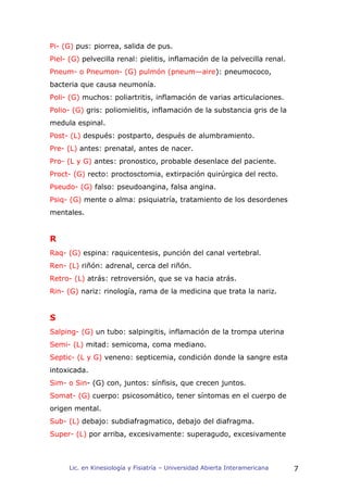 Pi- (G) pus: piorrea, salida de pus.
Piel- (G) pelvecilla renal: pielitis, inflamación de la pelvecilla renal.
Pneum- o Pneumon- (G) pulmón (pneum—aire): pneumococo,
bacteria que causa neumonía.
Poli- (G) muchos: poliartritis, inflamación de varias articulaciones.
Polio- (G) gris: poliomielitis, inflamación de la substancia gris de la
medula espinal.
Post- (L) después: postparto, después de alumbramiento.
Pre- (L) antes: prenatal, antes de nacer.
Pro- (L y G) antes: pronostico, probable desenlace del paciente.
Proct- (G) recto: proctosctomia, extirpación quirúrgica del recto.
Pseudo- (G) falso: pseudoangina, falsa angina.
Psiq- (G) mente o alma: psiquiatría, tratamiento de los desordenes
mentales.


R
Raq- (G) espina: raquicentesis, punción del canal vertebral.
Ren- (L) riñón: adrenal, cerca del riñón.
Retro- (L) atrás: retroversión, que se va hacia atrás.
Rin- (G) nariz: rinología, rama de la medicina que trata la nariz.


S
Salping- (G) un tubo: salpingitis, inflamación de la trompa uterina
Semi- (L) mitad: semicoma, coma mediano.
Septic- (L y G) veneno: septicemia, condición donde la sangre esta
intoxicada.
Sim- o Sin- (G) con, juntos: sínfisis, que crecen juntos.
Somat- (G) cuerpo: psicosomático, tener síntomas en el cuerpo de
origen mental.
Sub- (L) debajo: subdiafragmatico, debajo del diafragma.
Super- (L) por arriba, excesivamente: superagudo, excesivamente



     Lic. en Kinesiología y Fisiatría – Universidad Abierta Interamericana   7
 