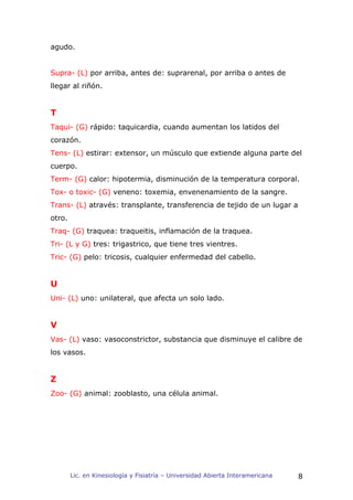 agudo.


Supra- (L) por arriba, antes de: suprarenal, por arriba o antes de
llegar al riñón.


T
Taqui- (G) rápido: taquicardia, cuando aumentan los latidos del
corazón.
Tens- (L) estirar: extensor, un músculo que extiende alguna parte del
cuerpo.
Term- (G) calor: hipotermia, disminución de la temperatura corporal.
Tox- o toxic- (G) veneno: toxemia, envenenamiento de la sangre.
Trans- (L) através: transplante, transferencia de tejido de un lugar a
otro.
Traq- (G) traquea: traqueitis, inflamación de la traquea.
Tri- (L y G) tres: trigastrico, que tiene tres vientres.
Tric- (G) pelo: tricosis, cualquier enfermedad del cabello.


U
Uni- (L) uno: unilateral, que afecta un solo lado.


V
Vas- (L) vaso: vasoconstrictor, substancia que disminuye el calibre de
los vasos.


Z
Zoo- (G) animal: zooblasto, una célula animal.




        Lic. en Kinesiología y Fisiatría – Universidad Abierta Interamericana   8
 