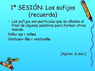 1ª SESIÓN: Los sufijos
(recuerda)
• Los sufijos son partículas que se añaden al
final de algunas palabras para formar otras
nuevas.
Niño+ ez = niñez
Ventana+ illa = ventanilla

(Aprox. 6 min.)

 