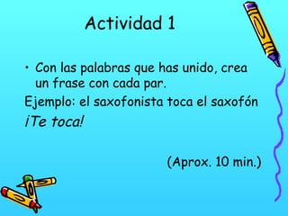 Actividad 1
• Con las palabras que has unido, crea
un frase con cada par.
Ejemplo: el saxofonista toca el saxofón

¡Te toca!
(Aprox. 10 min.)

 