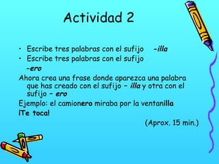 Actividad 2
• Escribe tres palabras con el sufijo -illa
• Escribe tres palabras con el sufijo
-ero
Ahora crea una frase donde aparezca una palabra
que has creado con el sufijo – illa y otra con el
sufijo – ero
Ejemplo: el camionero miraba por la ventanilla
¡Te toca!
(Aprox. 15 min.)

 