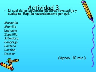 Actividad 3

• Di cual de las siguientes palabras lleva sufijo y
cuales no. Explica razonadamente por qué.
Maravilla
Martillo
Lapicero
Zapatilla
Alfombra
Cangrejo
Cartero
Cortina
Doctor

(Aprox. 10 min.)

 