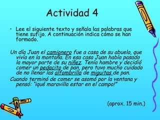 Actividad 4
• Lee el siguiente texto y señala las palabras que
tiene sufijo. A continuación indica cómo se han
formado.

Un día Juan el camionero fue a casa de su abuela, que
vivía en la montaña. En esa casa Juan había pasado
la mayor parte de su niñez. Tenía hambre y decidió
comer un pedacito de pan, pero tuvo mucho cuidado
de no llenar las alfombrilla de miguitas de pan.
Cuando terminó de comer se asomó por la ventana y
pensó: “¡qué maravilla estar en el campo!”
(aprox. 15 min.)

 