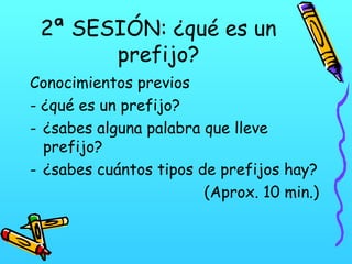 2ª SESIÓN: ¿qué es un
prefijo?
Conocimientos previos
- ¿qué es un prefijo?
- ¿sabes alguna palabra que lleve
prefijo?
- ¿sabes cuántos tipos de prefijos hay?
(Aprox. 10 min.)

 