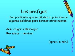 Los prefijos
• Son partículas que se añaden al principio de
algunas palabras para formar otras nuevas.
des+ colgar = descolgar
Re+ mirar = remirar
(aprox. 6 min.)

 