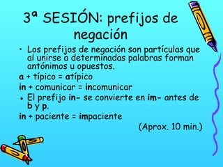 3ª SESIÓN: prefijos de
negación

• Los prefijos de negación son partículas que
al unirse a determinadas palabras forman
antónimos u opuestos.
a + típico = atípico
in + comunicar = incomunicar
● El prefijo in- se convierte en im- antes de
b y p.
in + paciente = impaciente
(Aprox. 10 min.)

 