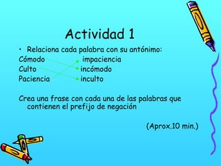 Actividad 1
• Relaciona cada palabra con su antónimo:
Cómodo
impaciencia
Culto
incómodo
Paciencia
inculto
Crea una frase con cada una de las palabras que
contienen el prefijo de negación
(Aprox.10 min.)

 