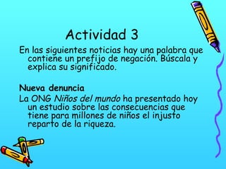 Actividad 3

En las siguientes noticias hay una palabra que
contiene un prefijo de negación. Búscala y
explica su significado.
Nueva denuncia
La ONG Niños del mundo ha presentado hoy
un estudio sobre las consecuencias que
tiene para millones de niños el injusto
reparto de la riqueza.

 