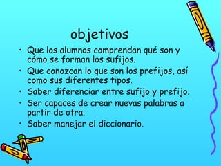 objetivos
• Que los alumnos comprendan qué son y
cómo se forman los sufijos.
• Que conozcan lo que son los prefijos, así
como sus diferentes tipos.
• Saber diferenciar entre sufijo y prefijo.
• Ser capaces de crear nuevas palabras a
partir de otra.
• Saber manejar el diccionario.

 