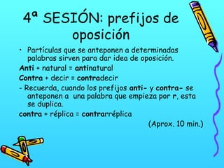 4ª SESIÓN: prefijos de
oposición
• Partículas que se anteponen a determinadas
palabras sirven para dar idea de oposición.
Anti + natural = antinatural
Contra + decir = contradecir
- Recuerda, cuando los prefijos anti- y contra- se
anteponen a una palabra que empieza por r, esta
se duplica.
contra + réplica = contrarréplica
(Aprox. 10 min.)

 