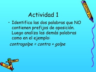 Actividad 1
• Identifica las dos palabras que NO
contienen prefijos de oposición.
Luego analiza las demás palabras
como en el ejemplo:
contragolpe = contra + golpe

 