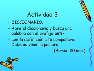 Actividad 3
• DICCIONARIO.
- Abre el diccionario y busca una
palabra con el prefijo anti- Lee la definición a tu compañero.
Debe adivinar la palabra.
(Aprox. 20 min.)

 