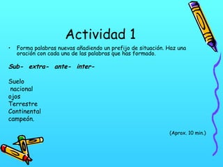 Actividad 1
•

Forma palabras nuevas añadiendo un prefijo de situación. Haz una
oración con cada una de las palabras que has formado.

Sub- extra- ante- interSuelo
nacional
ojos
Terrestre
Continental
campeón.
(Aprox. 10 min.)

 