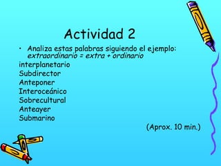 Actividad 2
• Analiza estas palabras siguiendo el ejemplo:
extraordinario = extra + ordinario
interplanetario
Subdirector
Anteponer
Interoceánico
Sobrecultural
Anteayer
Submarino
(Aprox. 10 min.)

 