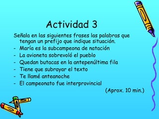 Actividad 3
Señala en las siguientes frases las palabras que
tengan un prefijo que indique situación.
- María es la subcampeona de natación
- La avioneta sobrevoló el pueblo
- Quedan butacas en la antepenúltima fila
- Tiene que subrayar el texto
- Te llamé anteanoche
- El campeonato fue interprovincial
(Aprox. 10 min.)

 