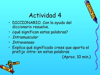 Actividad 4
• DICCIONARIO. Con la ayuda del
diccionario resuelve.
• ¿qué significan estas palabras?
• Intramuscular
• Intravenoso
• Explica qué significado crees que aporta el
prefijo intra- en estas palabras
(Aprox. 10 min.)

 
