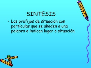 SINTESIS
• Los prefijos de situación con
partículas que se añaden a una
palabra e indican lugar o situación.

 