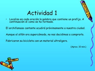 Actividad 1
• Localiza en cada oración la palabra que contiene un prefijo. A
continuación di como se ha formado.
El archifamoso cantante acudirá próximamente a nuestra ciudad.
Aunque el sillón era supercómodo, no nos decidimos a comprarlo.
Fabricaron su bicicleta con un material ultraligero.
(Aprox. 10 min.)

 
