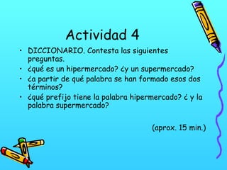 Actividad 4
• DICCIONARIO. Contesta las siguientes
preguntas.
• ¿qué es un hipermercado? ¿y un supermercado?
• ¿a partir de qué palabra se han formado esos dos
términos?
• ¿qué prefijo tiene la palabra hipermercado? ¿ y la
palabra supermercado?
(aprox. 15 min.)

 