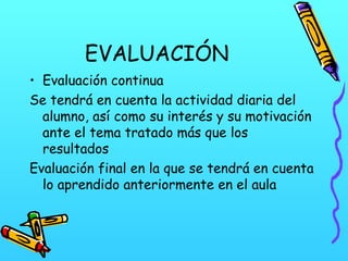 EVALUACIÓN
• Evaluación continua
Se tendrá en cuenta la actividad diaria del
alumno, así como su interés y su motivación
ante el tema tratado más que los
resultados
Evaluación final en la que se tendrá en cuenta
lo aprendido anteriormente en el aula

 