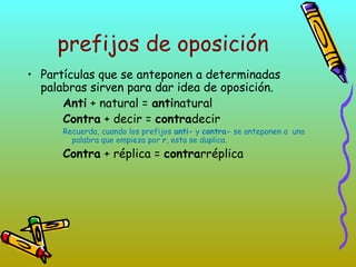 prefijos de oposición
• Partículas que se anteponen a determinadas
palabras sirven para dar idea de oposición.
Anti + natural = antinatural
Contra + decir = contradecir
Recuerda, cuando los prefijos anti- y contra- se anteponen a una
palabra que empieza por r, esta se duplica.
Contra + réplica = contrarréplica
 