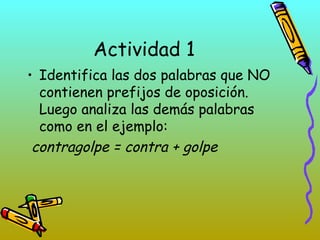 Actividad 1
• Identifica las dos palabras que NO
contienen prefijos de oposición.
Luego analiza las demás palabras
como en el ejemplo:
contragolpe = contra + golpe
 
