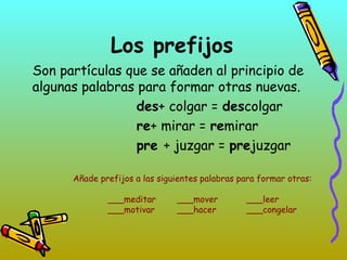 Los prefijos
Son partículas que se añaden al principio de
algunas palabras para formar otras nuevas.
des+ colgar = descolgar
re+ mirar = remirar
pre + juzgar = prejuzgar
Añade prefijos a las siguientes palabras para formar otras:
___meditar ___mover ___leer
___motivar ___hacer ___congelar
 