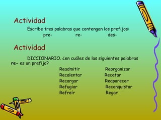 Actividad
Escribe tres palabras que contengan los prefijos:
pre- re- des-
DICCIONARIO. ¿en cuáles de las siguientes palabras
re- es un prefijo?
Readmitir Reorganizar
Recalentar Recetar
Recargar Reaparecer
Refugiar Reconquistar
Refreír Regar
Actividad
 