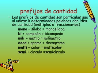 prefijos de cantidad
• Los prefijos de cantidad son partículas que
al unirse a determinadas palabras dan idea
de cantidad (múltiplos o fraccionarios)
mono + sílaba = monosílaba
bi + campeón = bicampeón
mili + metro = milímetro
deca + gramo = decagramo
multi + color = multicolor
semi + círculo =semicírculo
 