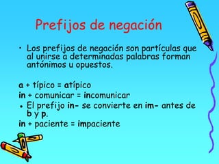 Prefijos de negación
• Los prefijos de negación son partículas que
al unirse a determinadas palabras forman
antónimos u opuestos.
a + típico = atípico
in + comunicar = incomunicar
● El prefijo in- se convierte en im- antes de
b y p.
in + paciente = impaciente
 