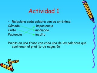 Actividad 1
• Relaciona cada palabra con su antónimo:
Cómodo impaciencia
Culto incómodo
Paciencia inculto
Piensa en una frase con cada una de las palabras que
contienen el prefijo de negación
 