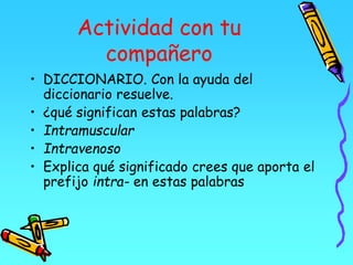 Actividad con tu
compañero
• DICCIONARIO. Con la ayuda del
diccionario resuelve.
• ¿qué significan estas palabras?
• Intramuscular
• Intravenoso
• Explica qué significado crees que aporta el
prefijo intra- en estas palabras
 