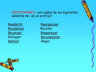 • DICCIONARIO. ¿en cuáles de las siguientes
palabras re- es un prefijo?
Readmitir Reorganizar
Recalentar Recetar
Recargar Reaparecer
Refugiar Reconquistar
Refreír Regar
 