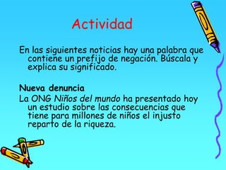 Actividad
En las siguientes noticias hay una palabra que
contiene un prefijo de negación. Búscala y
explica su significado.
Nueva denuncia
La ONG Niños del mundo ha presentado hoy
un estudio sobre las consecuencias que
tiene para millones de niños el injusto
reparto de la riqueza.
 
