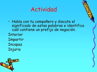Actividad
• Habla con tu compañero y discute el
significado de estas palabras e identifica
cuál contiene un prefijo de negación.
Interior
Impartir
Incapaz
Injuria
 