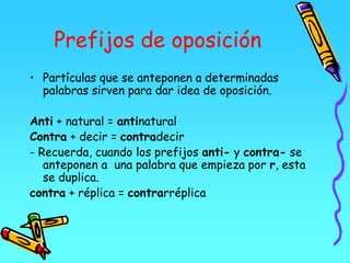 Prefijos de oposición
• Partículas que se anteponen a determinadas
palabras sirven para dar idea de oposición.
Anti + natural = antinatural
Contra + decir = contradecir
- Recuerda, cuando los prefijos anti- y contra- se
anteponen a una palabra que empieza por r, esta
se duplica.
contra + réplica = contrarréplica
 