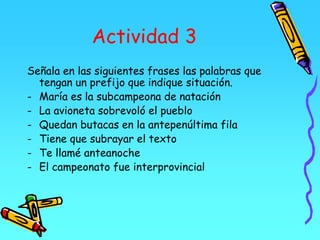 Actividad 3
Señala en las siguientes frases las palabras que
tengan un prefijo que indique situación.
- María es la subcampeona de natación
- La avioneta sobrevoló el pueblo
- Quedan butacas en la antepenúltima fila
- Tiene que subrayar el texto
- Te llamé anteanoche
- El campeonato fue interprovincial
 