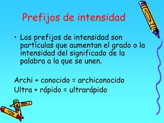 Prefijos de intensidad
• Los prefijos de intensidad son
partículas que aumentan el grado o la
intensidad del significado de la
palabra a la que se unen.
Archi + conocido = archiconocido
Ultra + rápido = ultrarápido
 