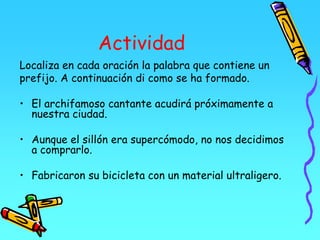 Actividad
Localiza en cada oración la palabra que contiene un
prefijo. A continuación di como se ha formado.
• El archifamoso cantante acudirá próximamente a
nuestra ciudad.
• Aunque el sillón era supercómodo, no nos decidimos
a comprarlo.
• Fabricaron su bicicleta con un material ultraligero.
 
